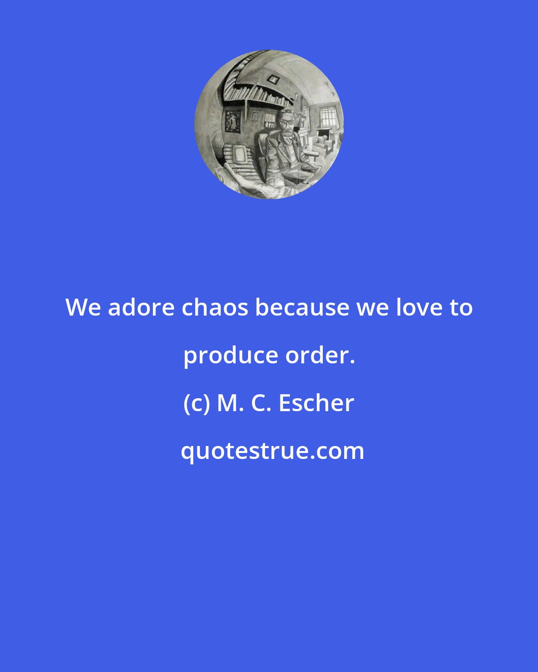 M. C. Escher: We adore chaos because we love to produce order.
