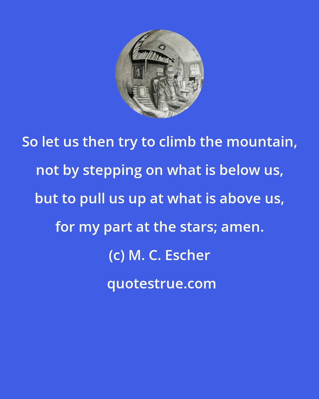 M. C. Escher: So let us then try to climb the mountain, not by stepping on what is below us, but to pull us up at what is above us, for my part at the stars; amen.