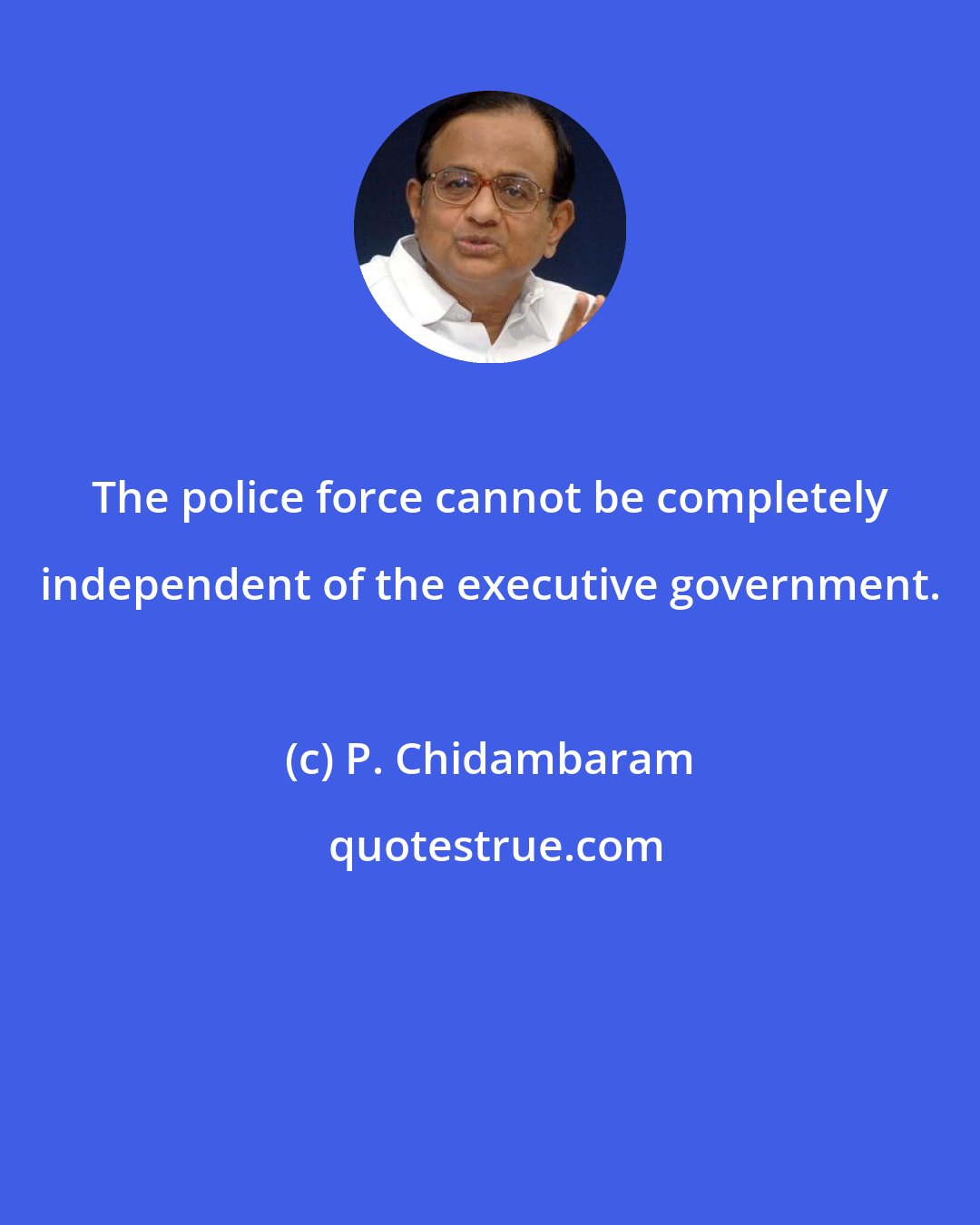 P. Chidambaram: The police force cannot be completely independent of the executive government.