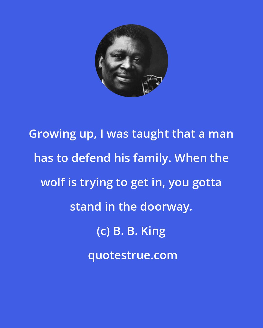 B. B. King: Growing up, I was taught that a man has to defend his family. When the wolf is trying to get in, you gotta stand in the doorway.