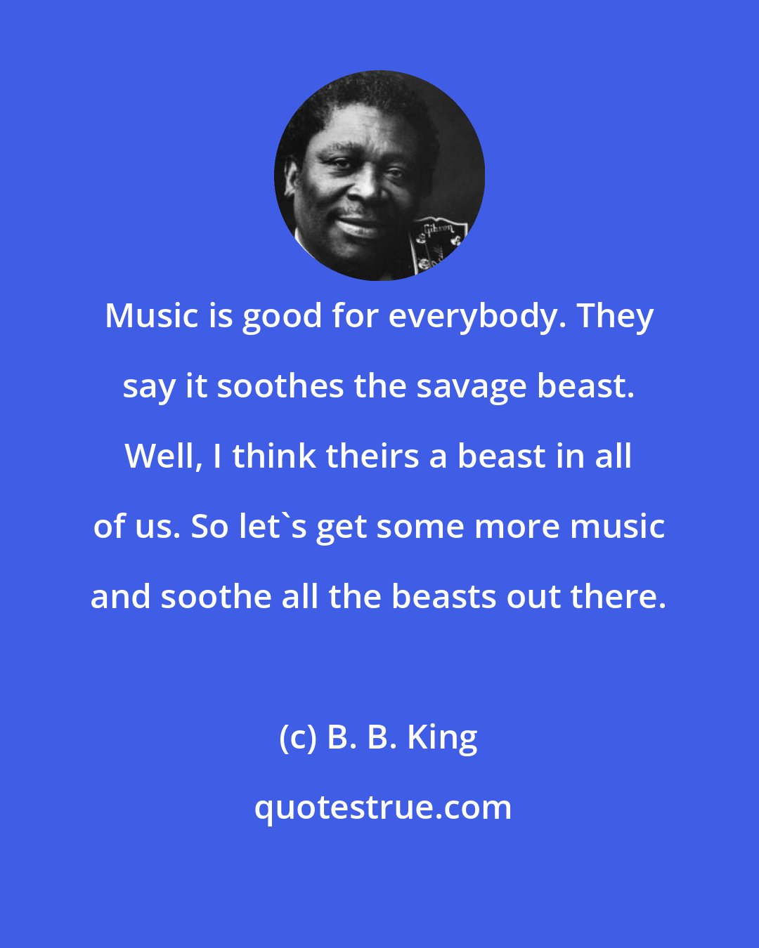 B. B. King: Music is good for everybody. They say it soothes the savage beast. Well, I think theirs a beast in all of us. So let's get some more music and soothe all the beasts out there.