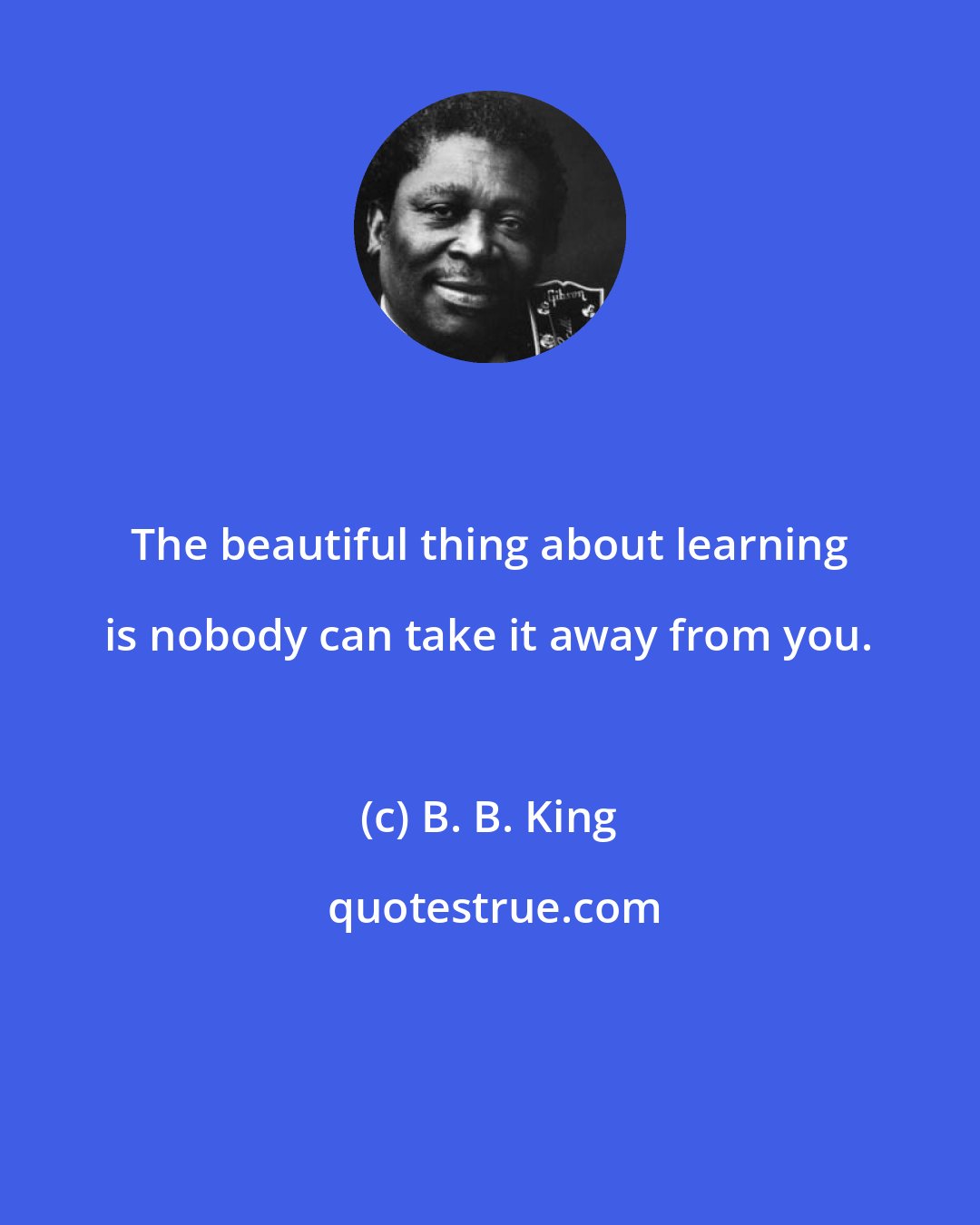 B. B. King: The beautiful thing about learning is nobody can take it away from you.