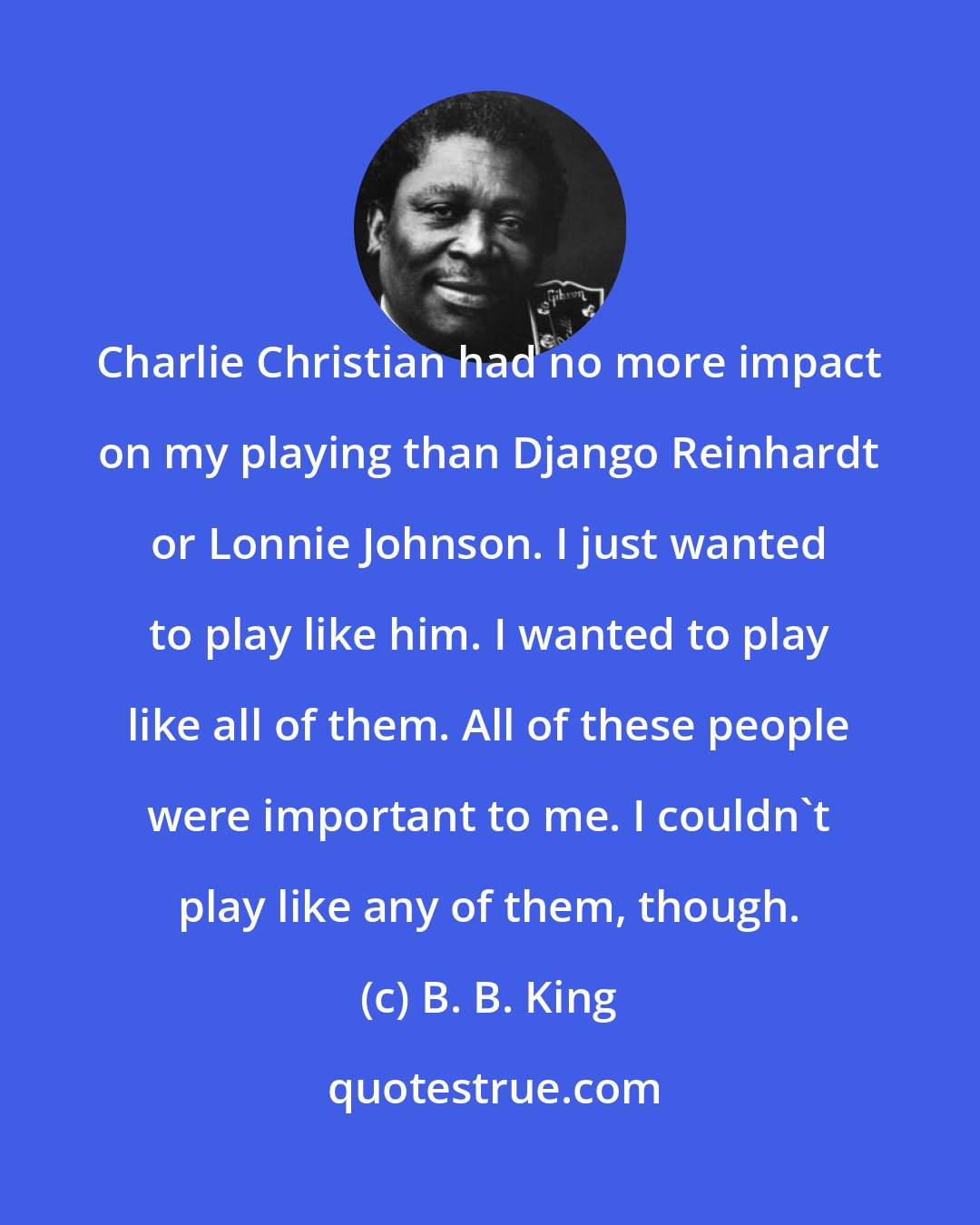 B. B. King: Charlie Christian had no more impact on my playing than Django Reinhardt or Lonnie Johnson. I just wanted to play like him. I wanted to play like all of them. All of these people were important to me. I couldn't play like any of them, though.