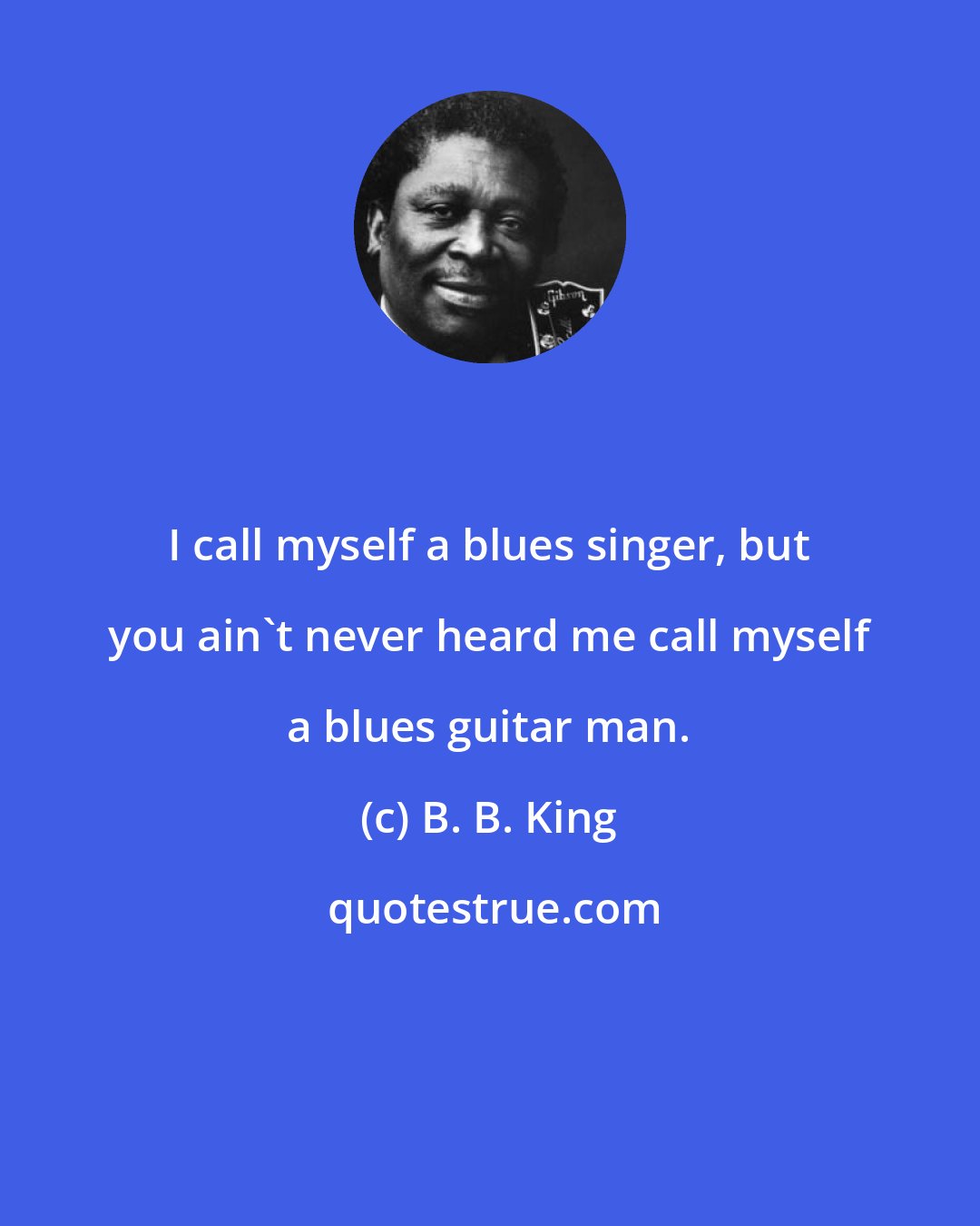 B. B. King: I call myself a blues singer, but you ain't never heard me call myself a blues guitar man.