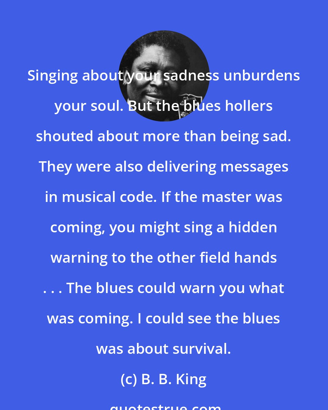 B. B. King: Singing about your sadness unburdens your soul. But the blues hollers shouted about more than being sad. They were also delivering messages in musical code. If the master was coming, you might sing a hidden warning to the other field hands . . . The blues could warn you what was coming. I could see the blues was about survival.