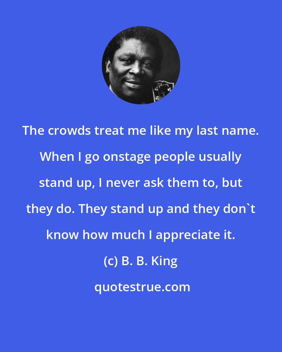 B. B. King: The crowds treat me like my last name. When I go onstage people usually stand up, I never ask them to, but they do. They stand up and they don't know how much I appreciate it.