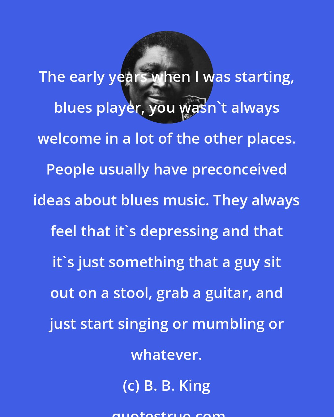 B. B. King: The early years when I was starting, blues player, you wasn't always welcome in a lot of the other places. People usually have preconceived ideas about blues music. They always feel that it's depressing and that it's just something that a guy sit out on a stool, grab a guitar, and just start singing or mumbling or whatever.