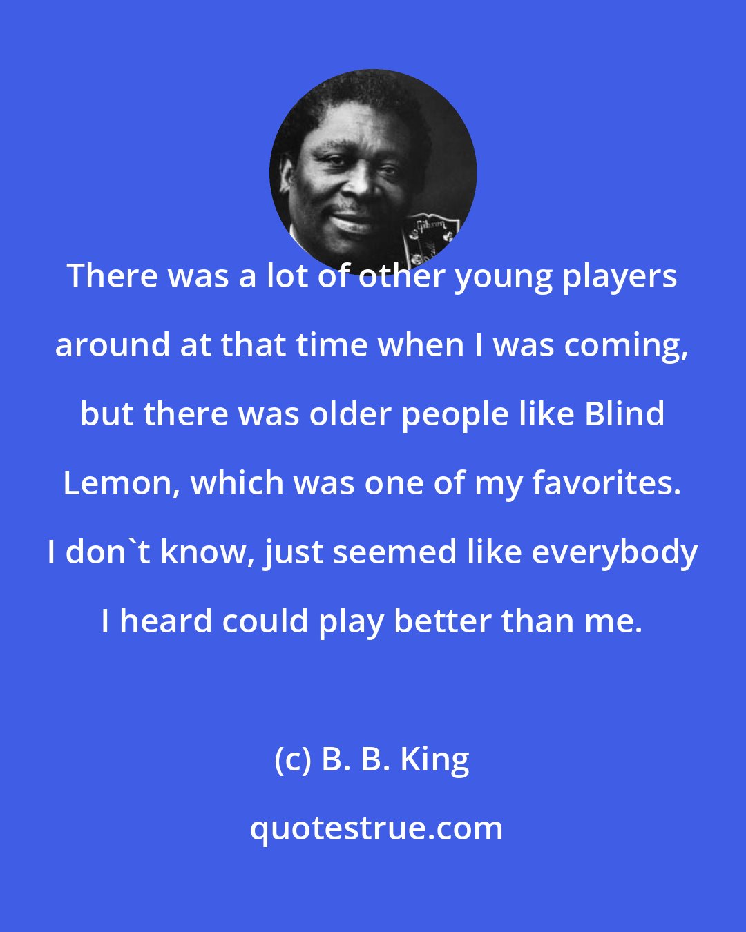 B. B. King: There was a lot of other young players around at that time when I was coming, but there was older people like Blind Lemon, which was one of my favorites. I don't know, just seemed like everybody I heard could play better than me.