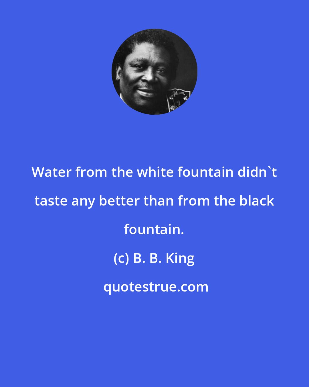 B. B. King: Water from the white fountain didn't taste any better than from the black fountain.