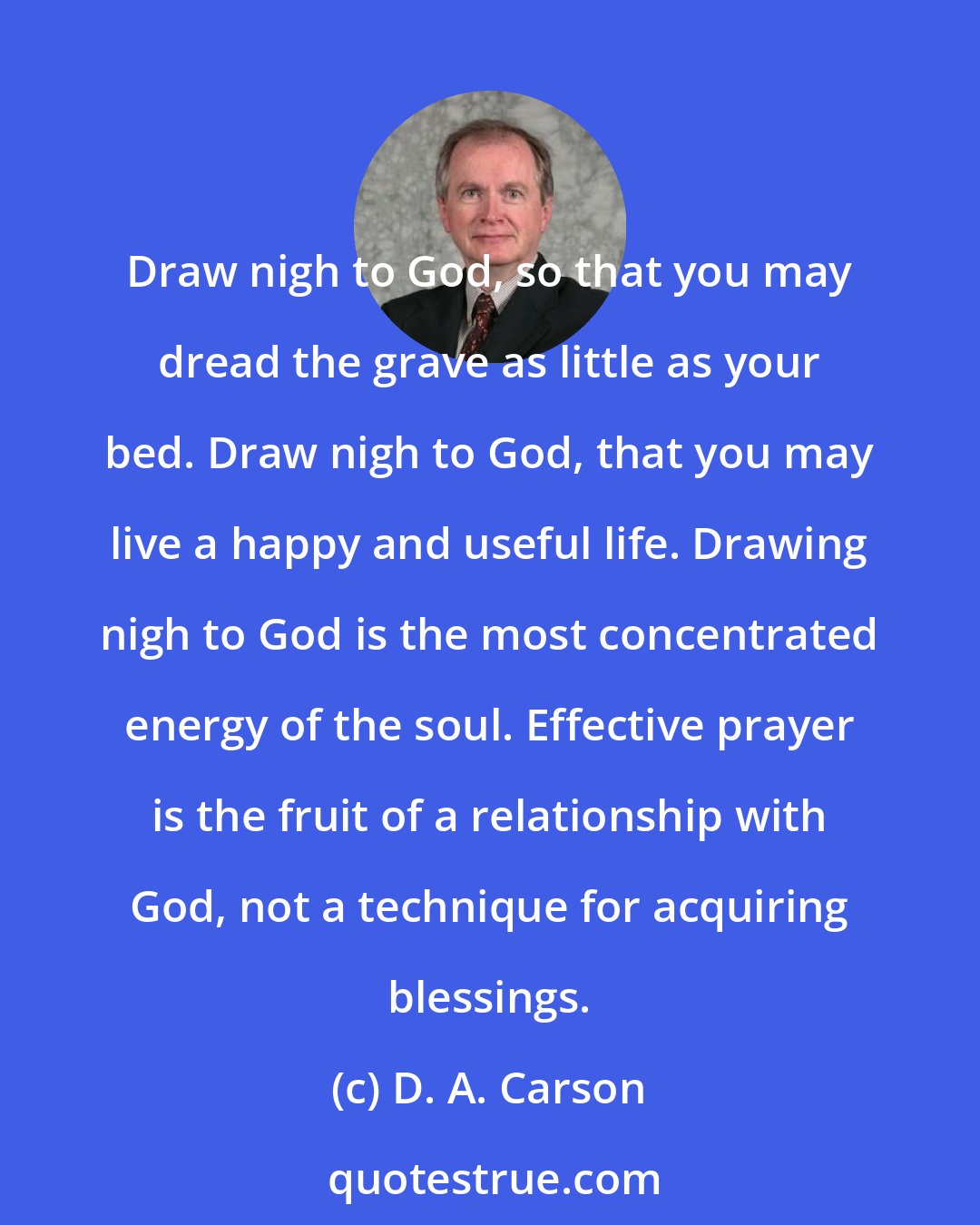 D. A. Carson: Draw nigh to God, so that you may dread the grave as little as your bed. Draw nigh to God, that you may live a happy and useful life. Drawing nigh to God is the most concentrated energy of the soul. Effective prayer is the fruit of a relationship with God, not a technique for acquiring blessings.