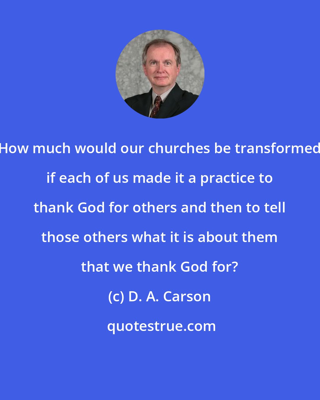 D. A. Carson: How much would our churches be transformed if each of us made it a practice to thank God for others and then to tell those others what it is about them that we thank God for?