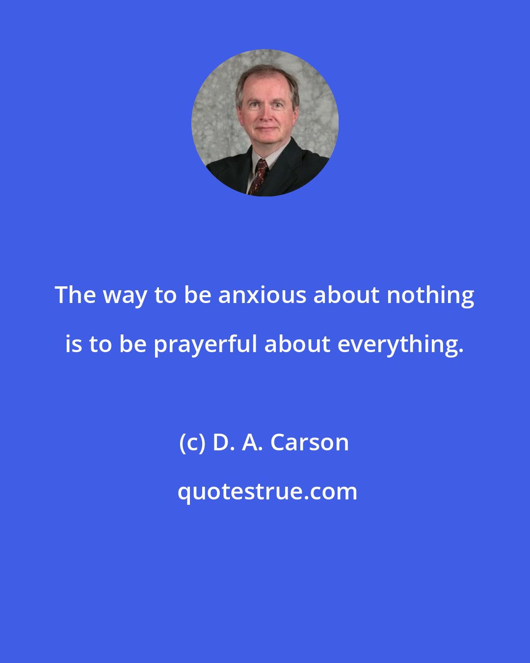 D. A. Carson: The way to be anxious about nothing is to be prayerful about everything.