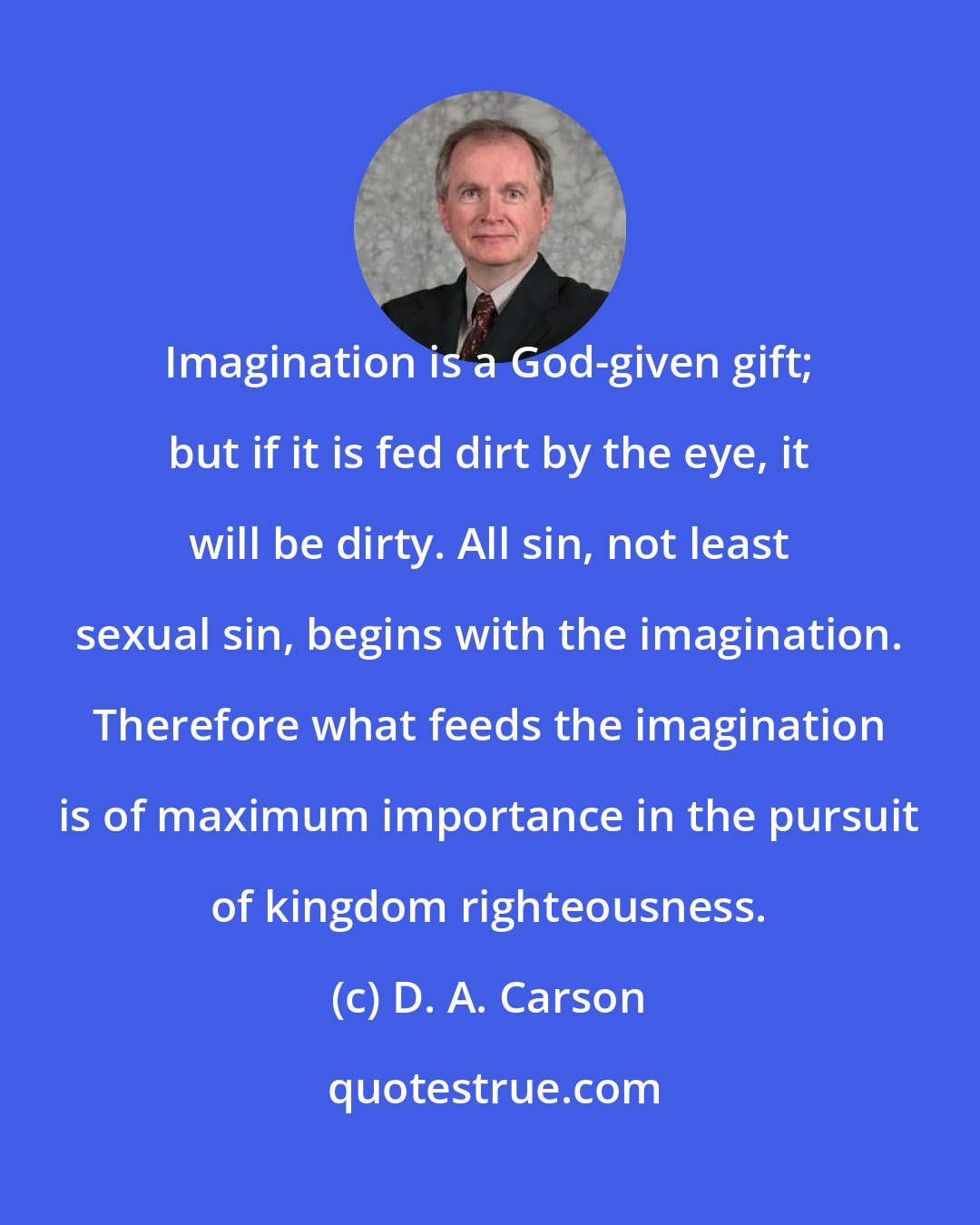 D. A. Carson: Imagination is a God-given gift; but if it is fed dirt by the eye, it will be dirty. All sin, not least sexual sin, begins with the imagination. Therefore what feeds the imagination is of maximum importance in the pursuit of kingdom righteousness.