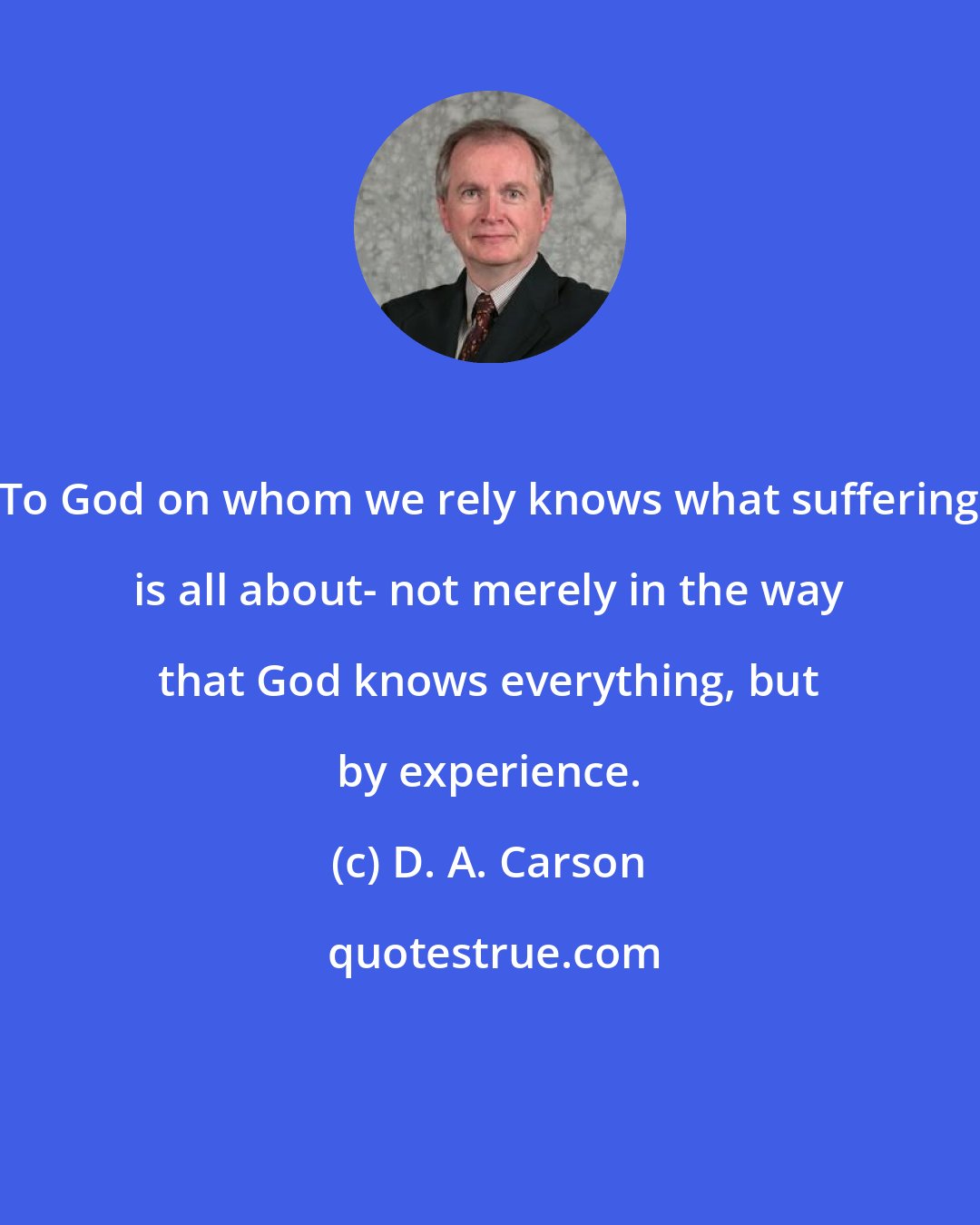 D. A. Carson: To God on whom we rely knows what suffering is all about- not merely in the way that God knows everything, but by experience.