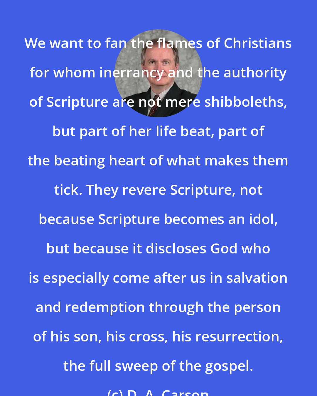 D. A. Carson: We want to fan the flames of Christians for whom inerrancy and the authority of Scripture are not mere shibboleths, but part of her life beat, part of the beating heart of what makes them tick. They revere Scripture, not because Scripture becomes an idol, but because it discloses God who is especially come after us in salvation and redemption through the person of his son, his cross, his resurrection, the full sweep of the gospel.