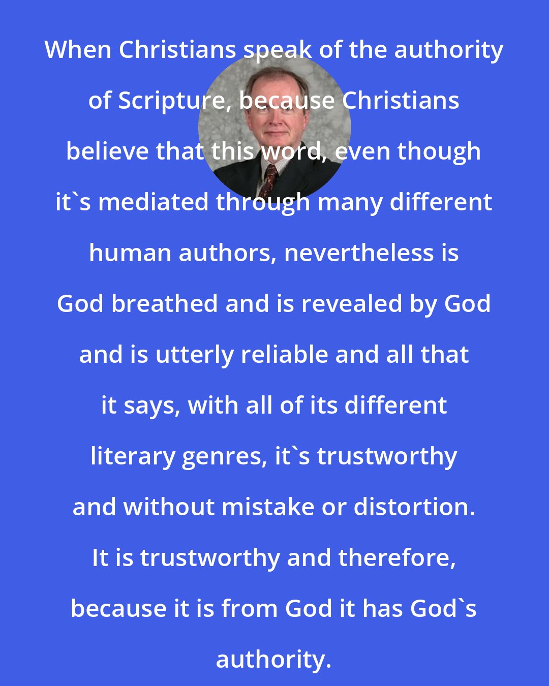D. A. Carson: When Christians speak of the authority of Scripture, because Christians believe that this word, even though it's mediated through many different human authors, nevertheless is God breathed and is revealed by God and is utterly reliable and all that it says, with all of its different literary genres, it's trustworthy and without mistake or distortion. It is trustworthy and therefore, because it is from God it has God's authority.