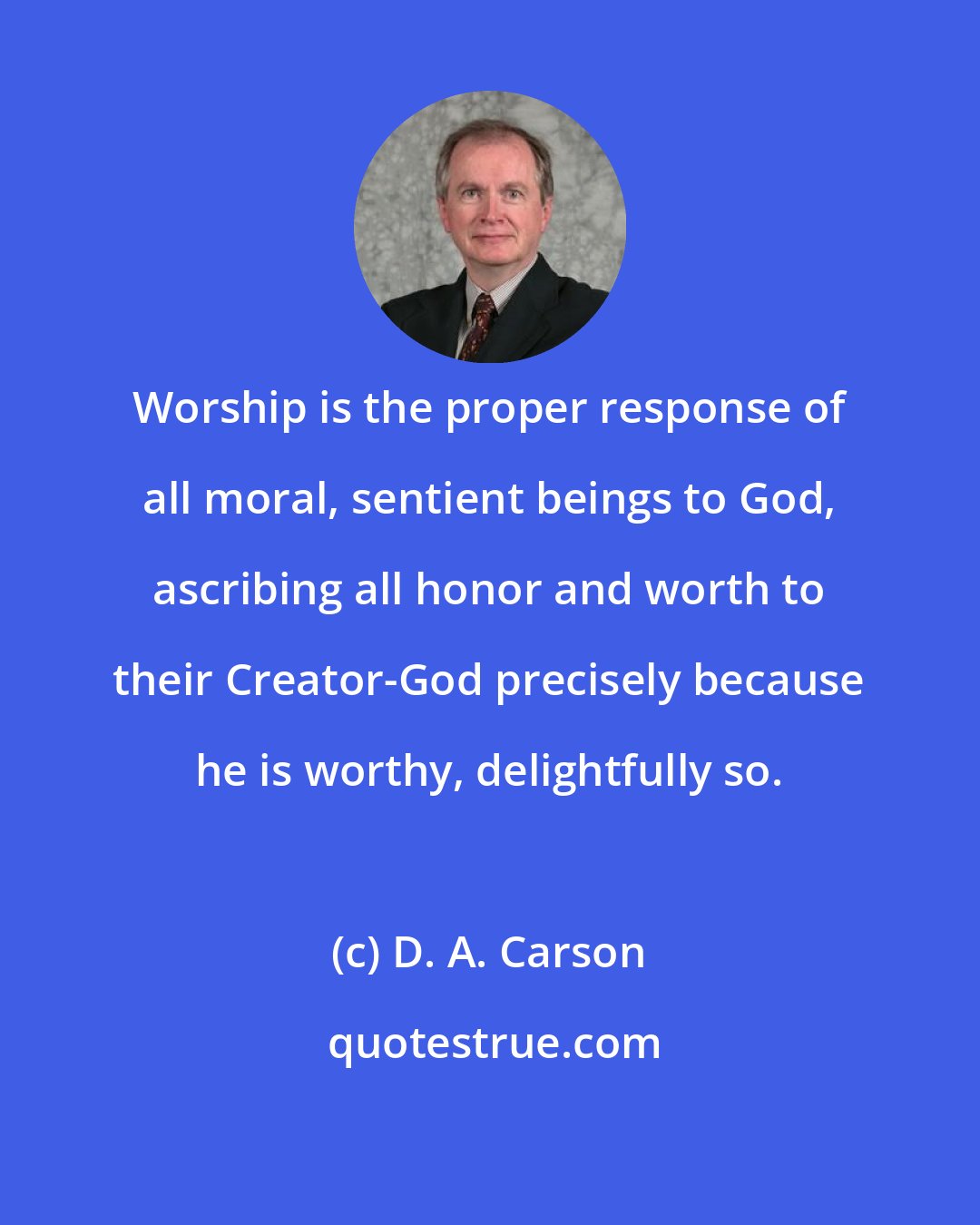 D. A. Carson: Worship is the proper response of all moral, sentient beings to God, ascribing all honor and worth to their Creator-God precisely because he is worthy, delightfully so.