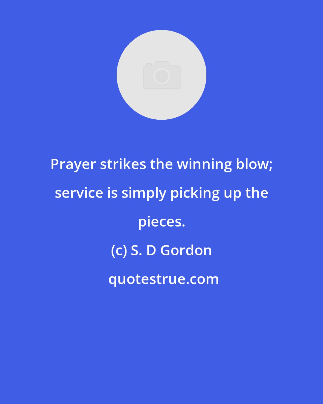 S. D Gordon: Prayer strikes the winning blow; service is simply picking up the pieces.