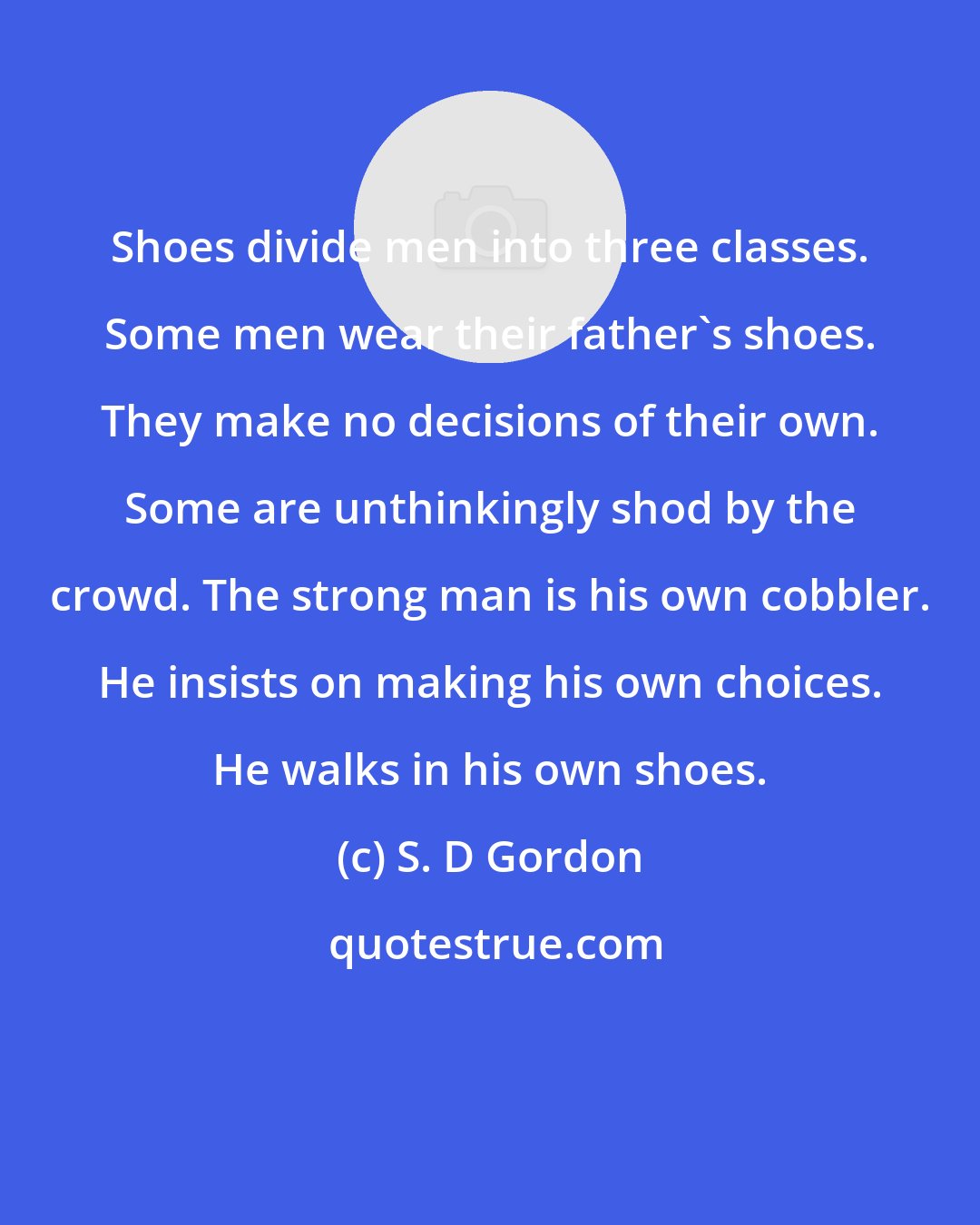S. D Gordon: Shoes divide men into three classes. Some men wear their father's shoes. They make no decisions of their own. Some are unthinkingly shod by the crowd. The strong man is his own cobbler. He insists on making his own choices. He walks in his own shoes.