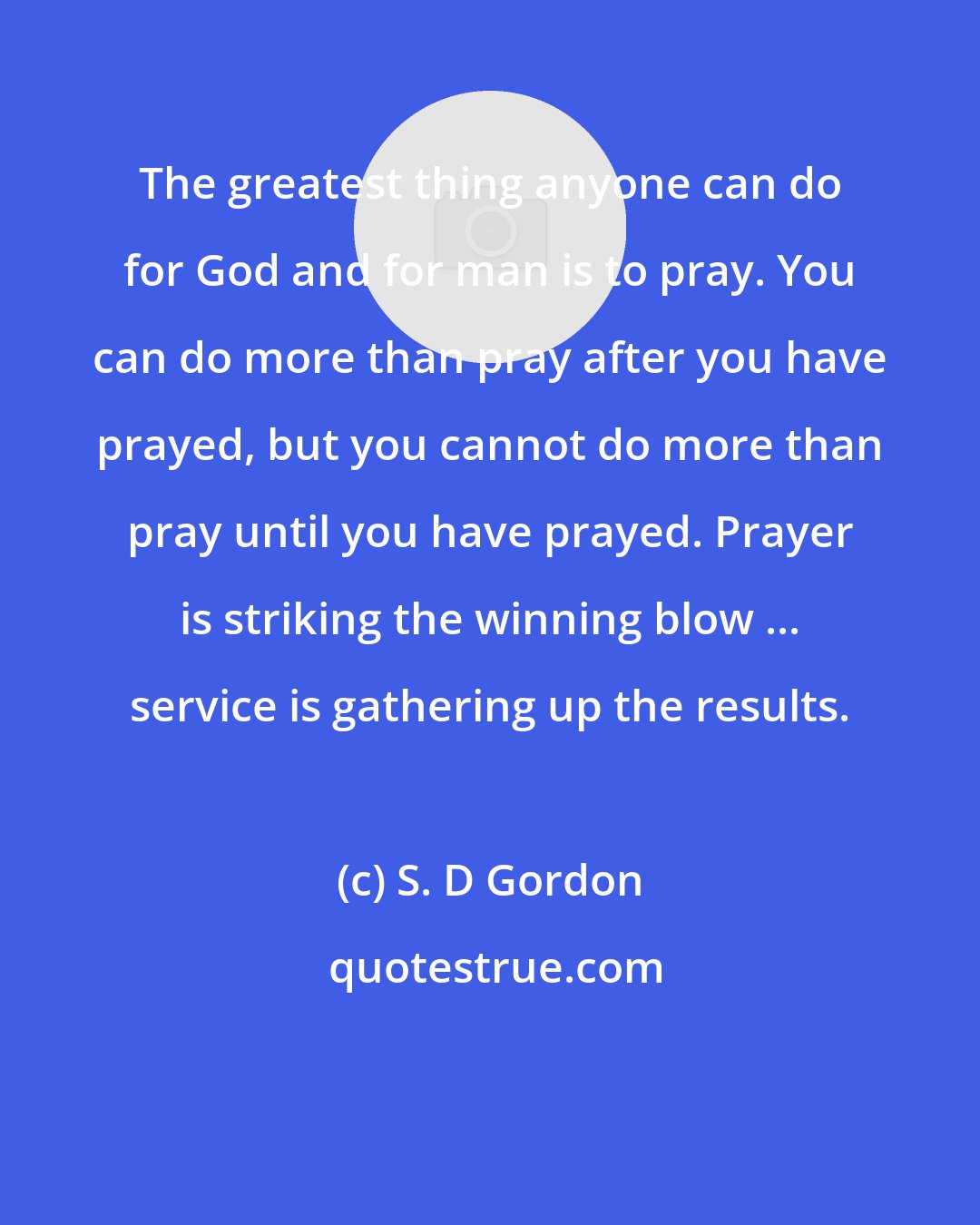 S. D Gordon: The greatest thing anyone can do for God and for man is to pray. You can do more than pray after you have prayed, but you cannot do more than pray until you have prayed. Prayer is striking the winning blow ... service is gathering up the results.