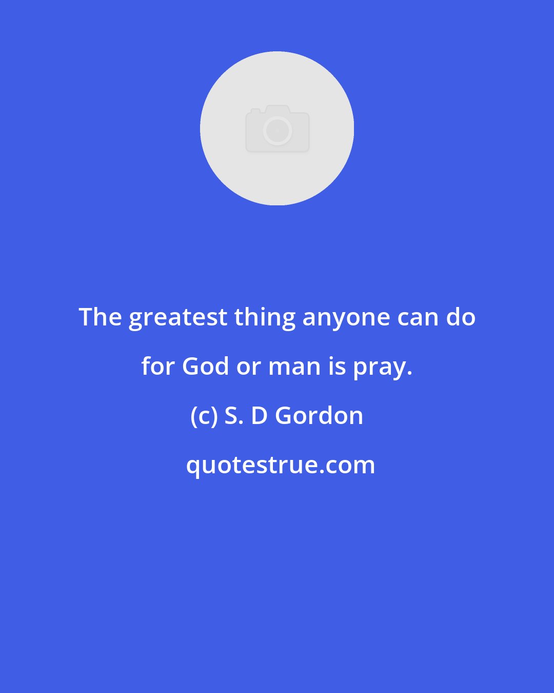 S. D Gordon: The greatest thing anyone can do for God or man is pray.