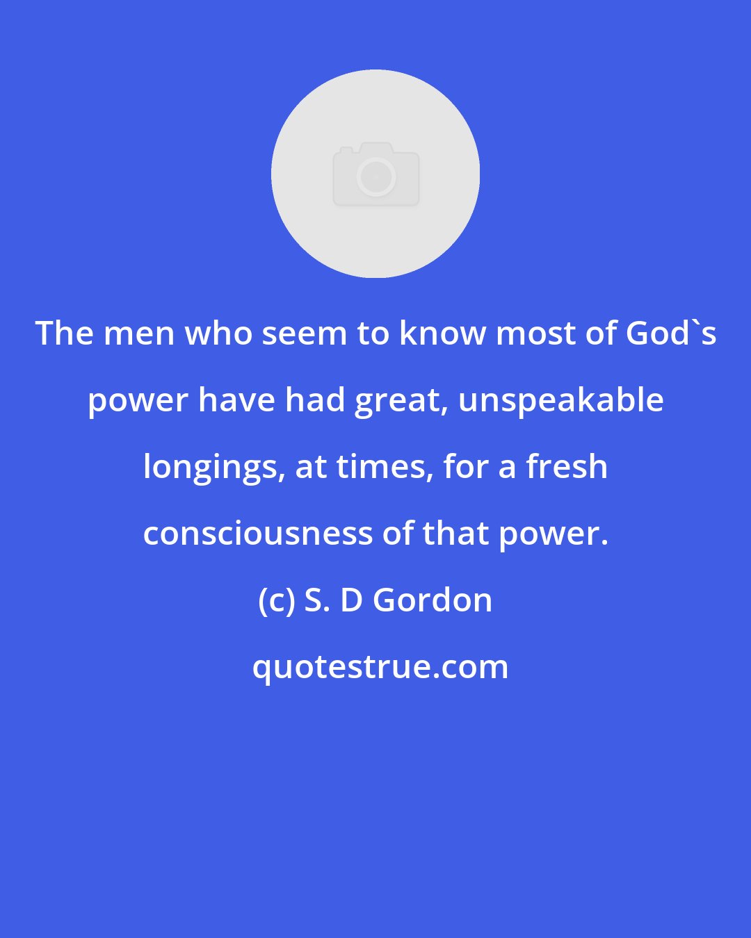 S. D Gordon: The men who seem to know most of God's power have had great, unspeakable longings, at times, for a fresh consciousness of that power.