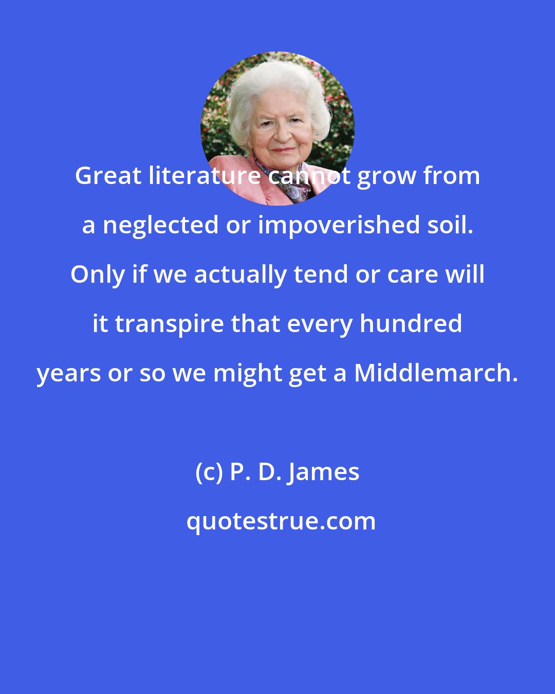 P. D. James: Great literature cannot grow from a neglected or impoverished soil. Only if we actually tend or care will it transpire that every hundred years or so we might get a Middlemarch.