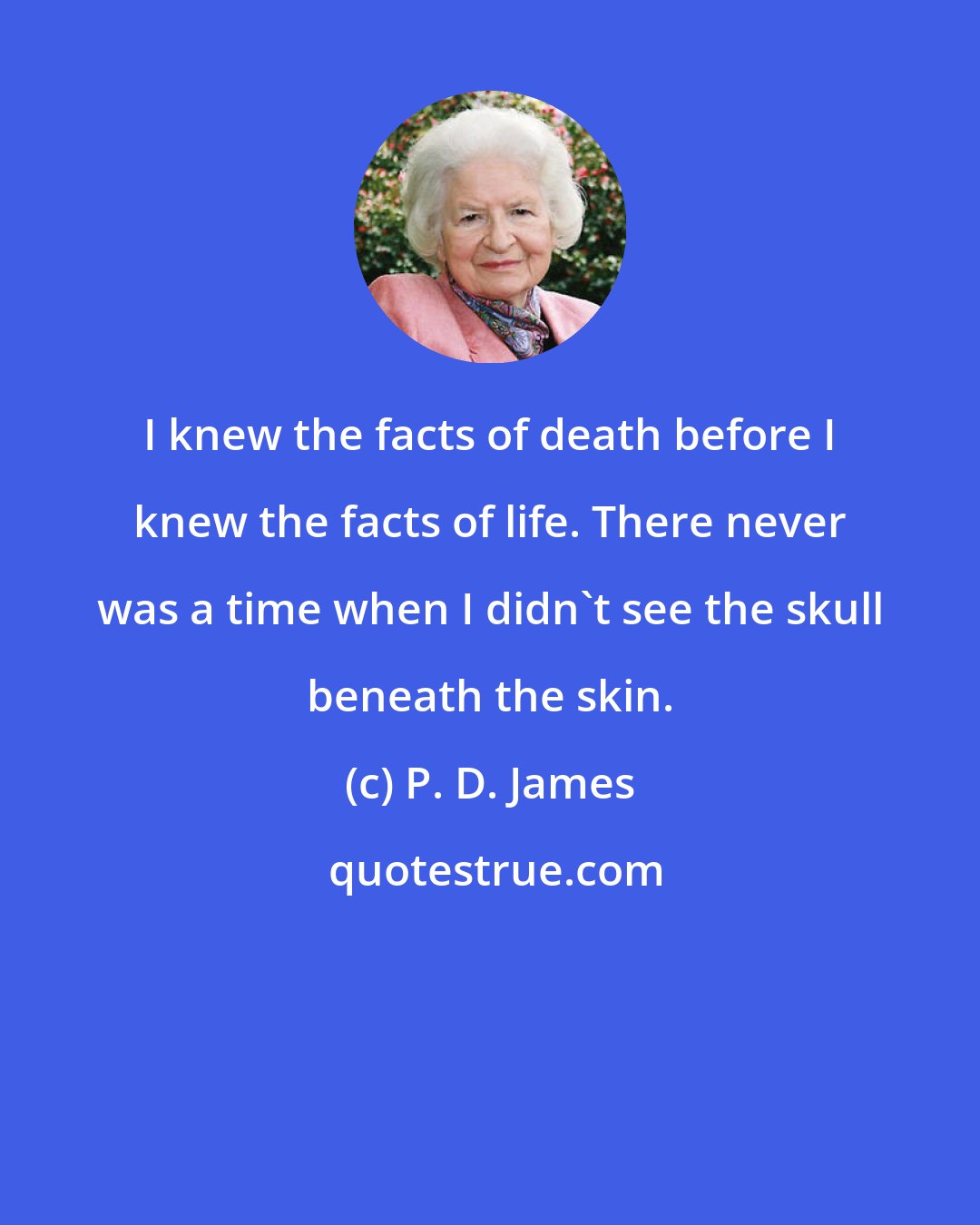 P. D. James: I knew the facts of death before I knew the facts of life. There never was a time when I didn't see the skull beneath the skin.