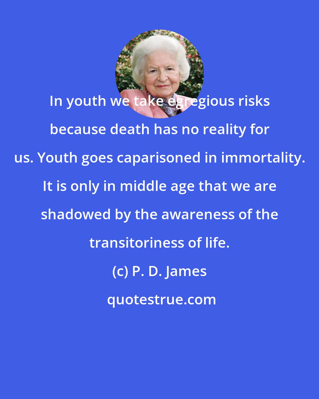P. D. James: In youth we take egregious risks because death has no reality for us. Youth goes caparisoned in immortality. It is only in middle age that we are shadowed by the awareness of the transitoriness of life.