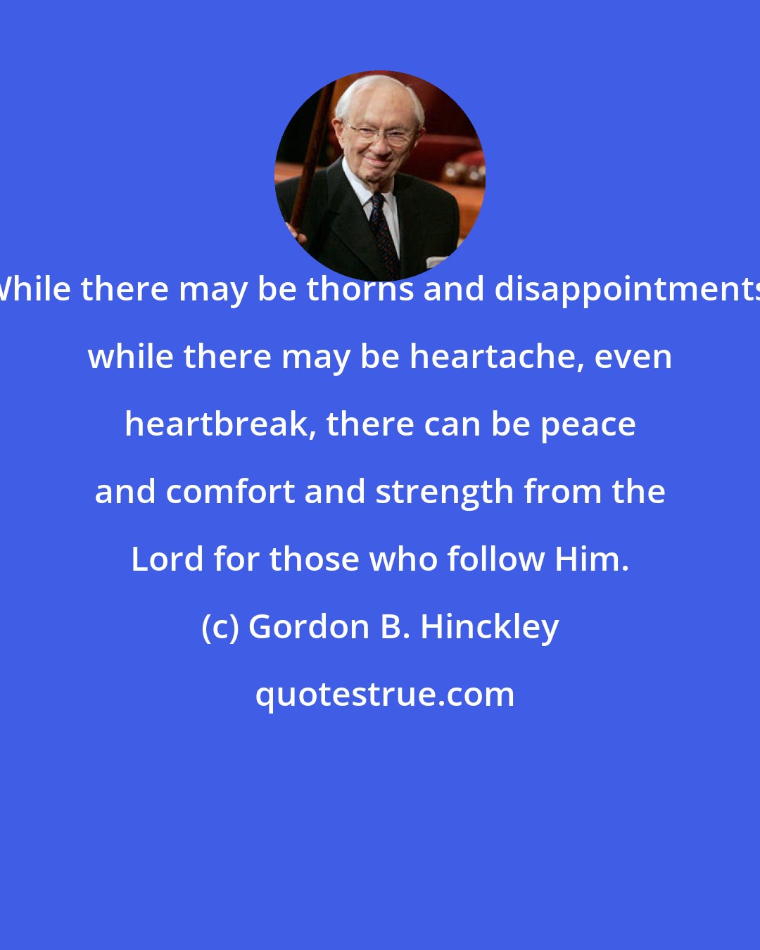Gordon B. Hinckley: While there may be thorns and disappointments, while there may be heartache, even heartbreak, there can be peace and comfort and strength from the Lord for those who follow Him.