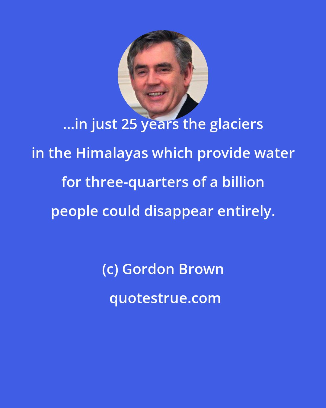 Gordon Brown: ...in just 25 years the glaciers in the Himalayas which provide water for three-quarters of a billion people could disappear entirely.