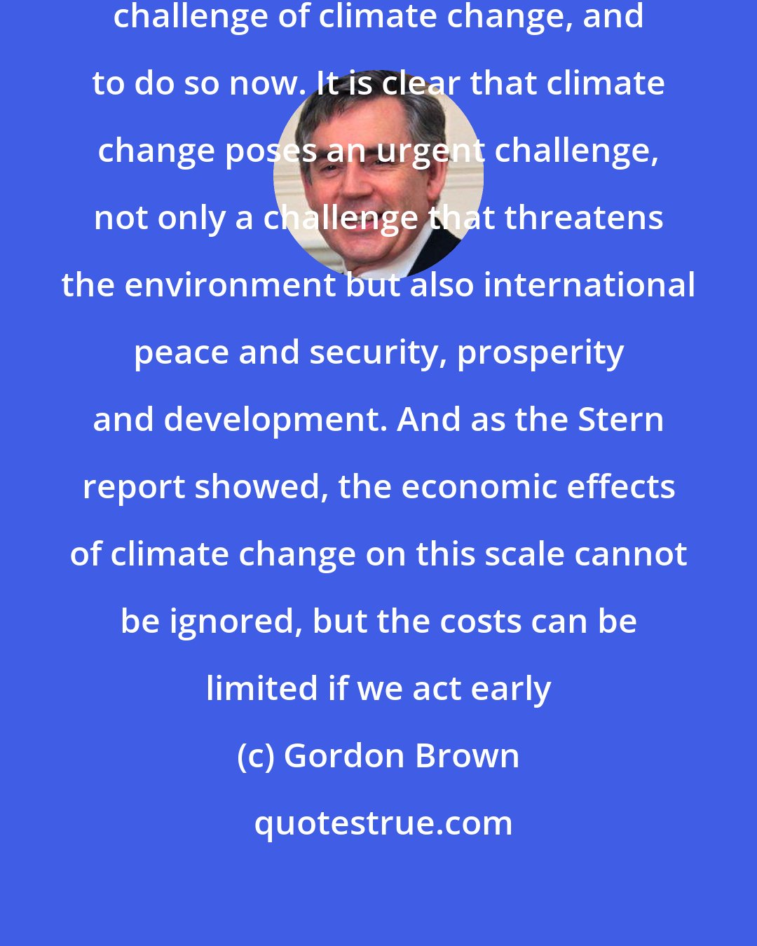 Gordon Brown: ...the world needs to face up to the challenge of climate change, and to do so now. It is clear that climate change poses an urgent challenge, not only a challenge that threatens the environment but also international peace and security, prosperity and development. And as the Stern report showed, the economic effects of climate change on this scale cannot be ignored, but the costs can be limited if we act early