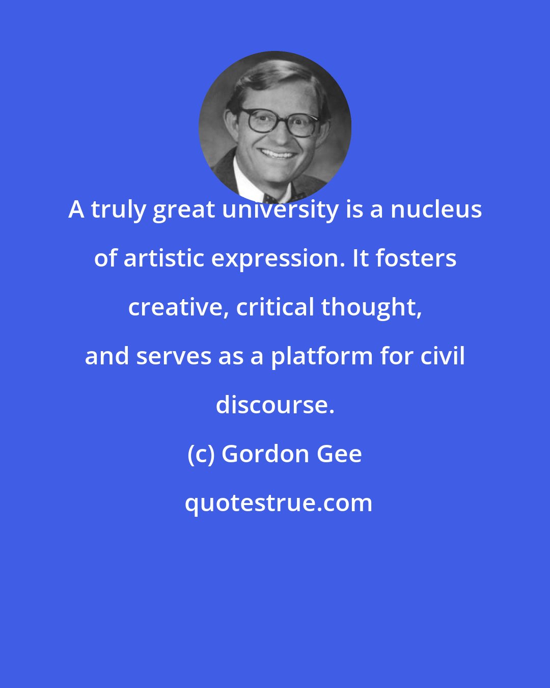 Gordon Gee: A truly great university is a nucleus of artistic expression. It fosters creative, critical thought, and serves as a platform for civil discourse.