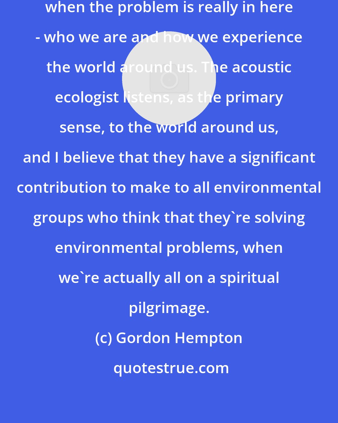 Gordon Hempton: We think the problem is out there, when the problem is really in here - who we are and how we experience the world around us. The acoustic ecologist listens, as the primary sense, to the world around us, and I believe that they have a significant contribution to make to all environmental groups who think that they're solving environmental problems, when we're actually all on a spiritual pilgrimage.