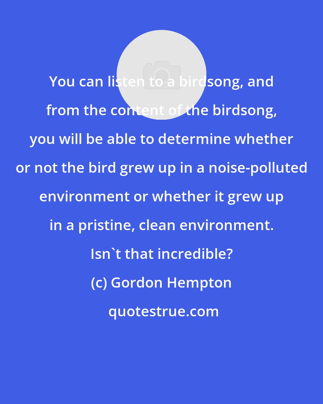 Gordon Hempton: You can listen to a birdsong, and from the content of the birdsong, you will be able to determine whether or not the bird grew up in a noise-polluted environment or whether it grew up in a pristine, clean environment. Isn't that incredible?