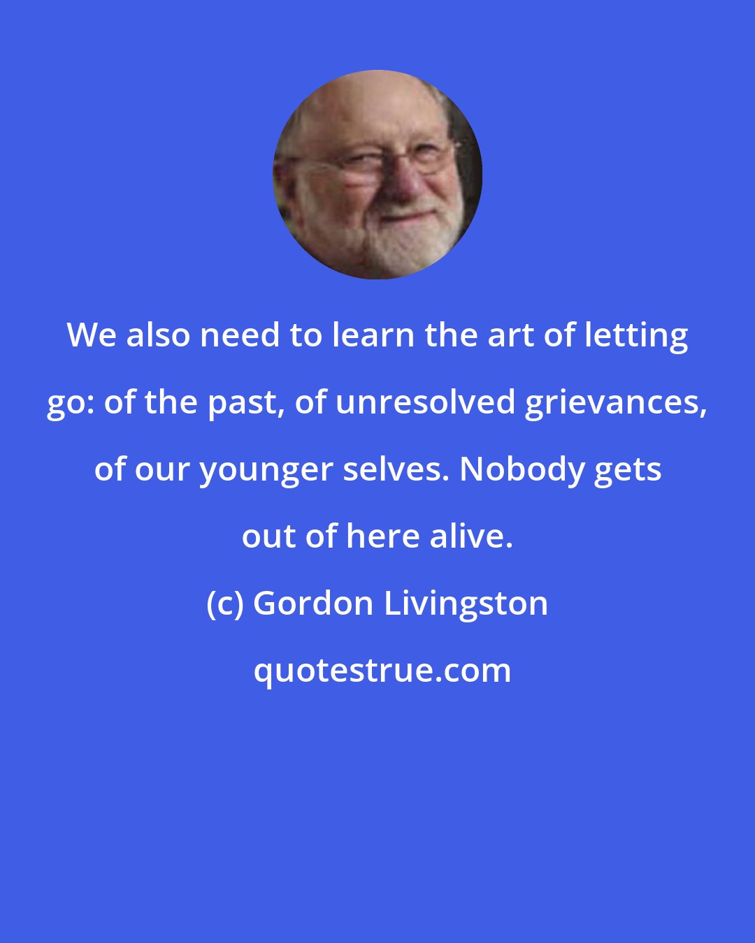 Gordon Livingston: We also need to learn the art of letting go: of the past, of unresolved grievances, of our younger selves. Nobody gets out of here alive.