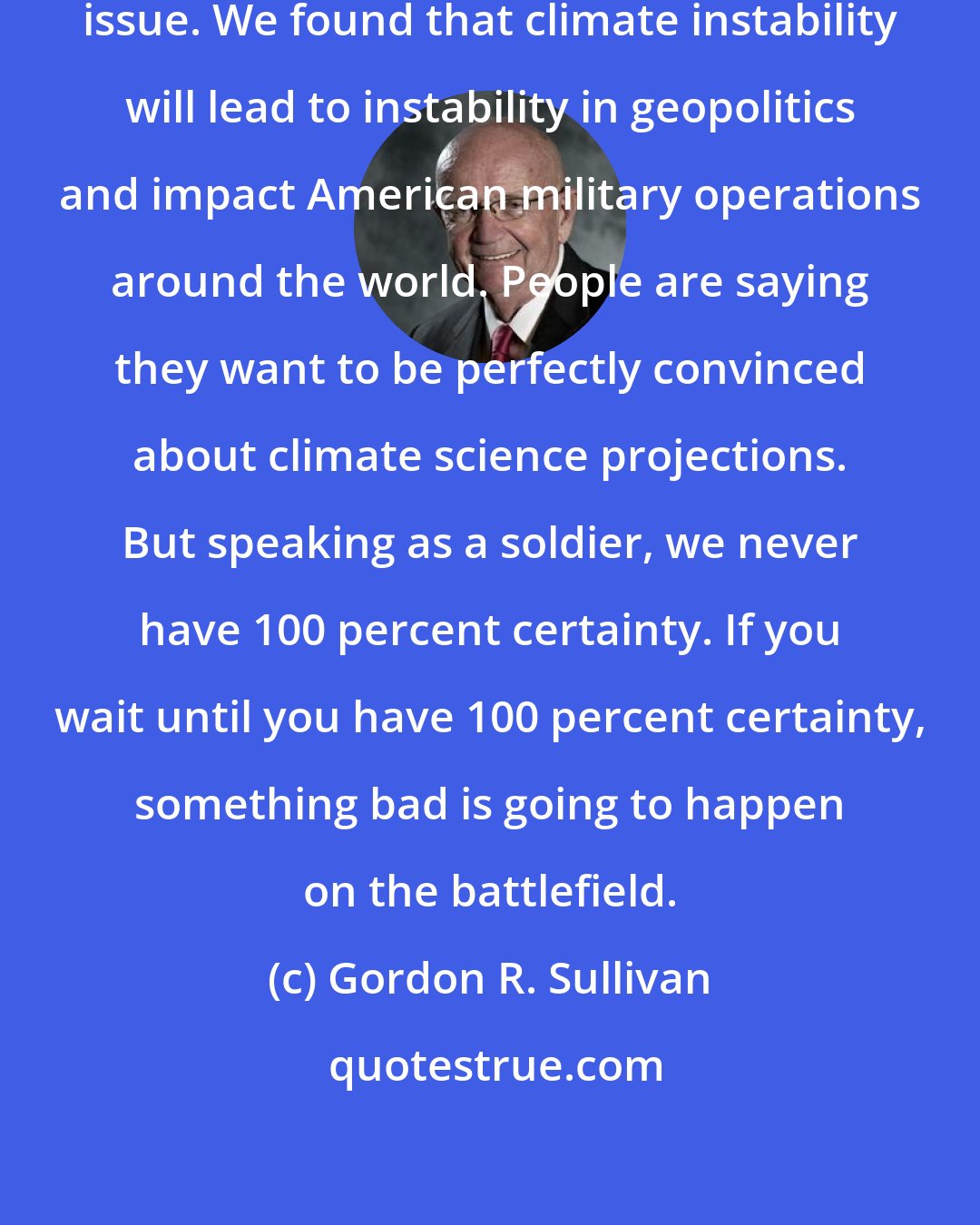 Gordon R. Sullivan: Climate Change is a national security issue. We found that climate instability will lead to instability in geopolitics and impact American military operations around the world. People are saying they want to be perfectly convinced about climate science projections. But speaking as a soldier, we never have 100 percent certainty. If you wait until you have 100 percent certainty, something bad is going to happen on the battlefield.