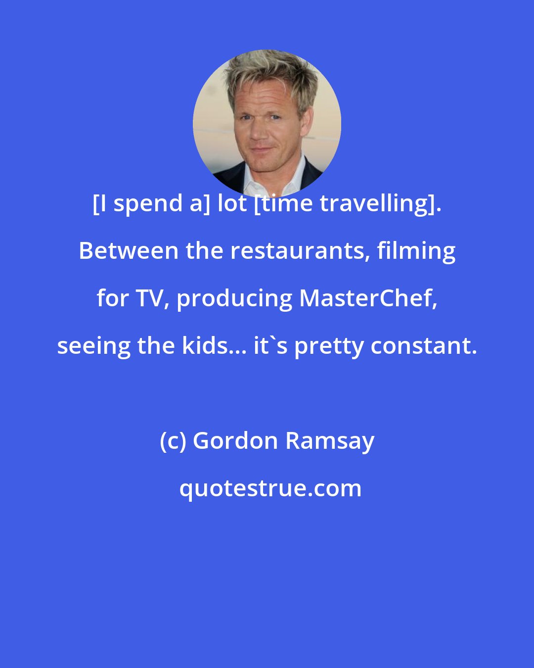 Gordon Ramsay: [I spend a] lot [time travelling]. Between the restaurants, filming for TV, producing MasterChef, seeing the kids... it's pretty constant.