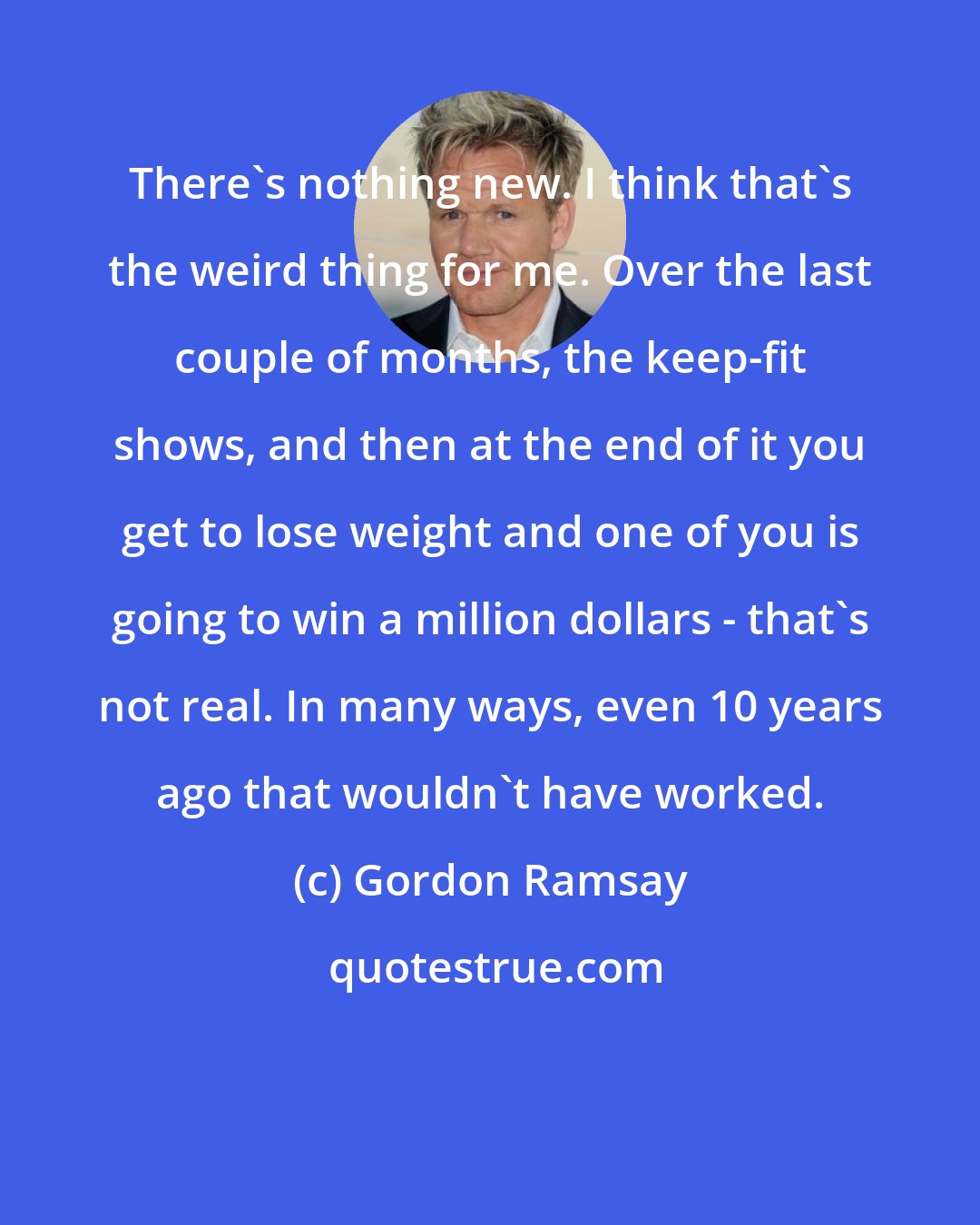 Gordon Ramsay: There's nothing new. I think that's the weird thing for me. Over the last couple of months, the keep-fit shows, and then at the end of it you get to lose weight and one of you is going to win a million dollars - that's not real. In many ways, even 10 years ago that wouldn't have worked.