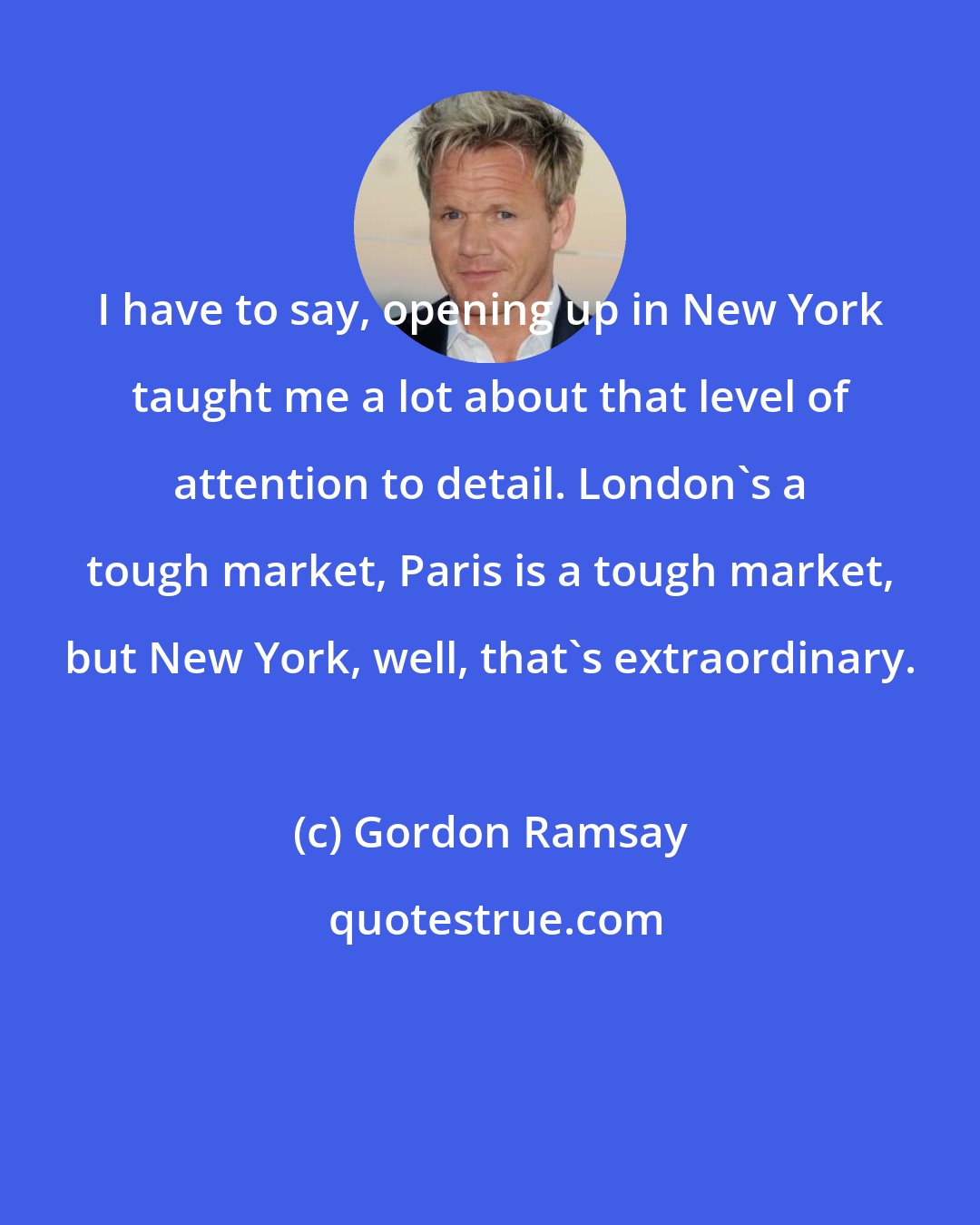 Gordon Ramsay: I have to say, opening up in New York taught me a lot about that level of attention to detail. London's a tough market, Paris is a tough market, but New York, well, that's extraordinary.