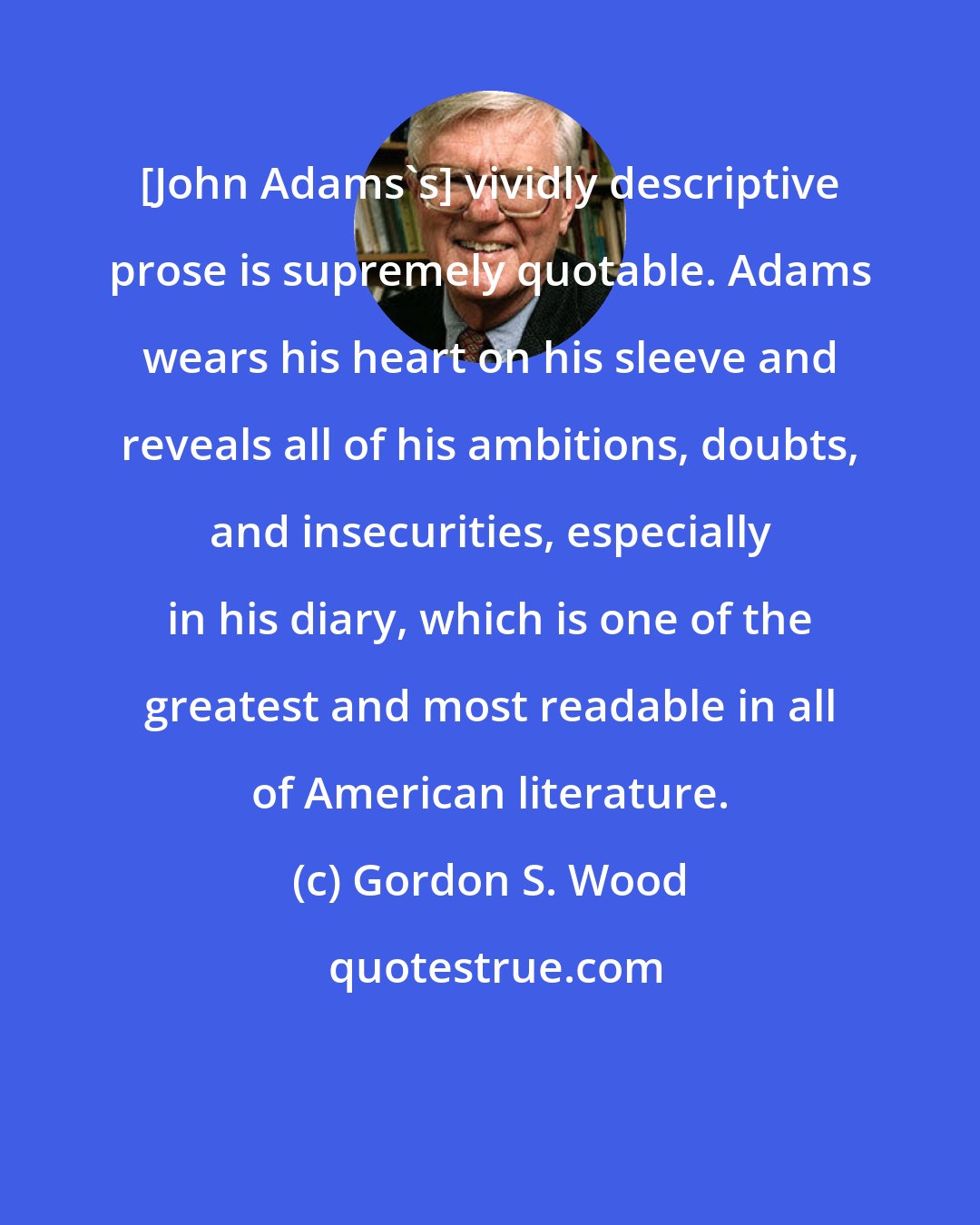 Gordon S. Wood: [John Adams's] vividly descriptive prose is supremely quotable. Adams wears his heart on his sleeve and reveals all of his ambitions, doubts, and insecurities, especially in his diary, which is one of the greatest and most readable in all of American literature.