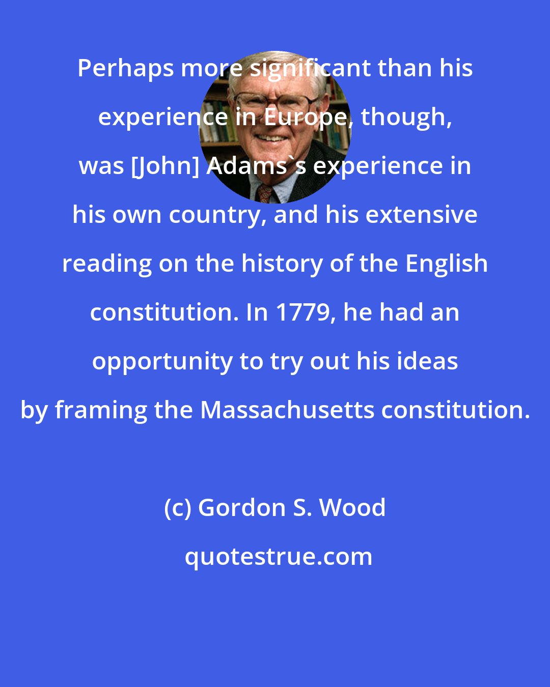 Gordon S. Wood: Perhaps more significant than his experience in Europe, though, was [John] Adams's experience in his own country, and his extensive reading on the history of the English constitution. In 1779, he had an opportunity to try out his ideas by framing the Massachusetts constitution.