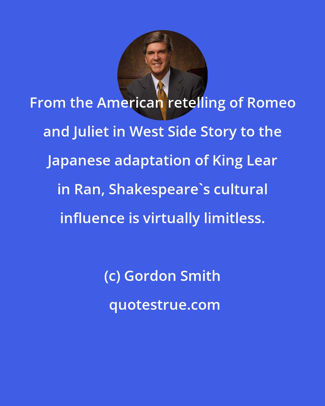 Gordon Smith: From the American retelling of Romeo and Juliet in West Side Story to the Japanese adaptation of King Lear in Ran, Shakespeare's cultural influence is virtually limitless.
