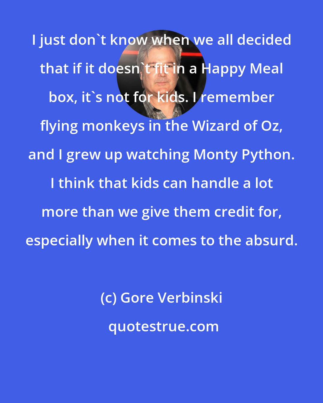Gore Verbinski: I just don't know when we all decided that if it doesn't fit in a Happy Meal box, it's not for kids. I remember flying monkeys in the Wizard of Oz, and I grew up watching Monty Python. I think that kids can handle a lot more than we give them credit for, especially when it comes to the absurd.