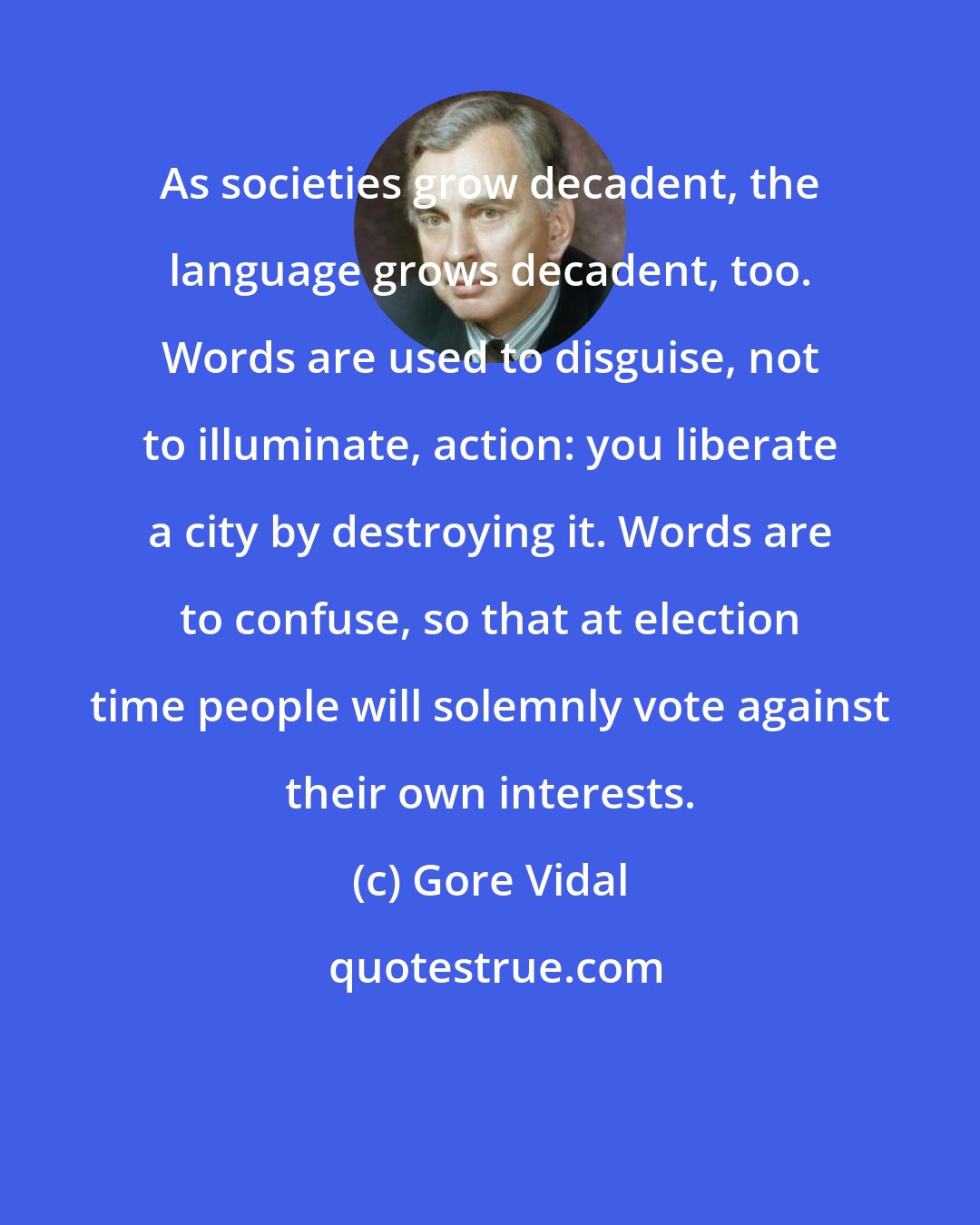 Gore Vidal: As societies grow decadent, the language grows decadent, too. Words are used to disguise, not to illuminate, action: you liberate a city by destroying it. Words are to confuse, so that at election time people will solemnly vote against their own interests.