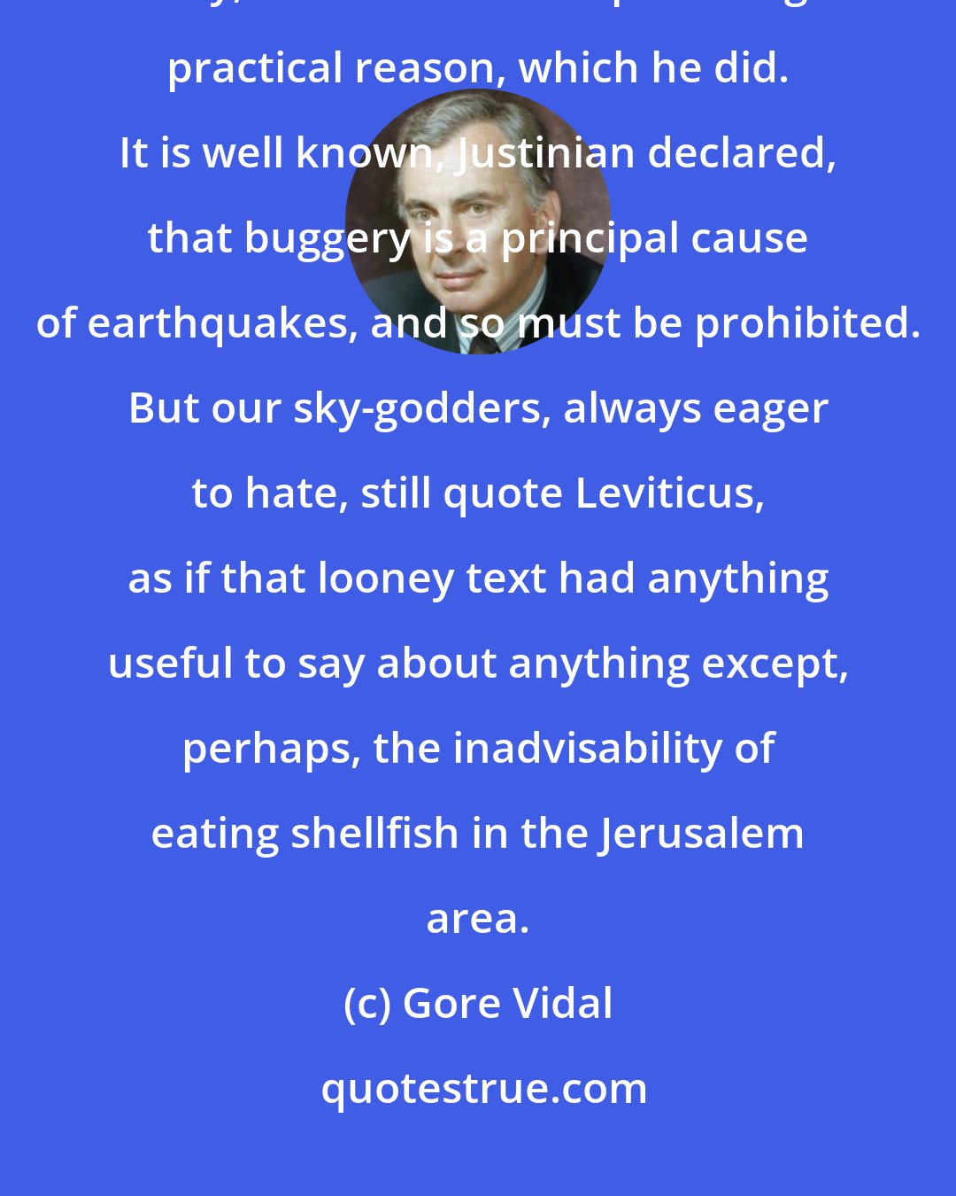 Gore Vidal: At least when the Emperor Justinian, a sky-god man, decided to outlaw sodomy, he had to come up with a good practical reason, which he did. It is well known, Justinian declared, that buggery is a principal cause of earthquakes, and so must be prohibited. But our sky-godders, always eager to hate, still quote Leviticus, as if that looney text had anything useful to say about anything except, perhaps, the inadvisability of eating shellfish in the Jerusalem area.