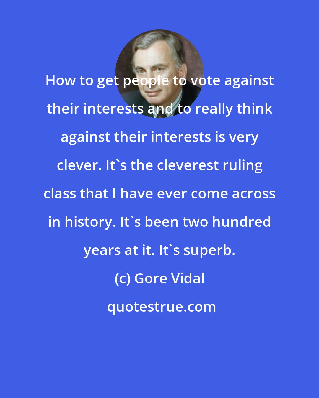 Gore Vidal: How to get people to vote against their interests and to really think against their interests is very clever. It's the cleverest ruling class that I have ever come across in history. It's been two hundred years at it. It's superb.