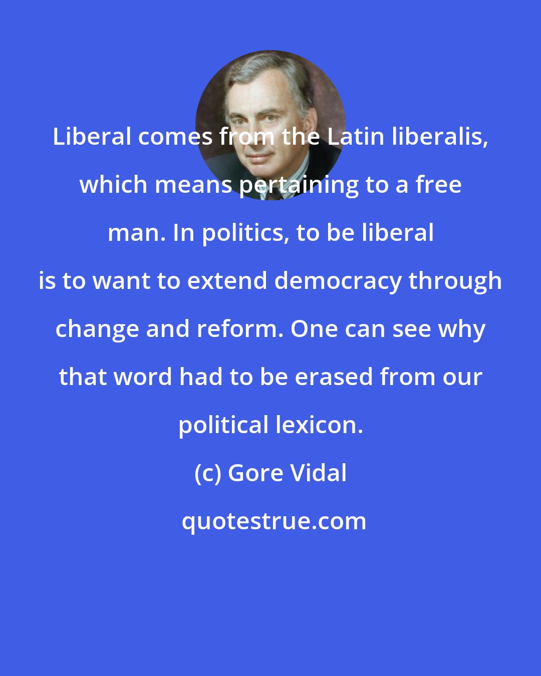 Gore Vidal: Liberal comes from the Latin liberalis, which means pertaining to a free man. In politics, to be liberal is to want to extend democracy through change and reform. One can see why that word had to be erased from our political lexicon.