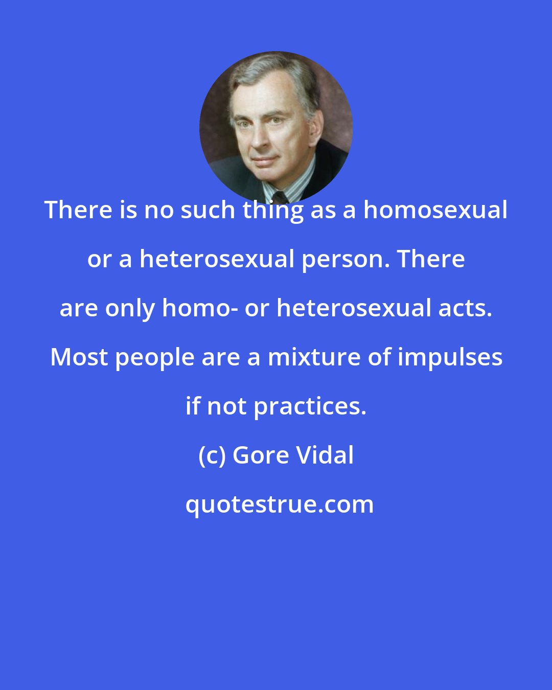 Gore Vidal: There is no such thing as a homosexual or a heterosexual person. There are only homo- or heterosexual acts. Most people are a mixture of impulses if not practices.