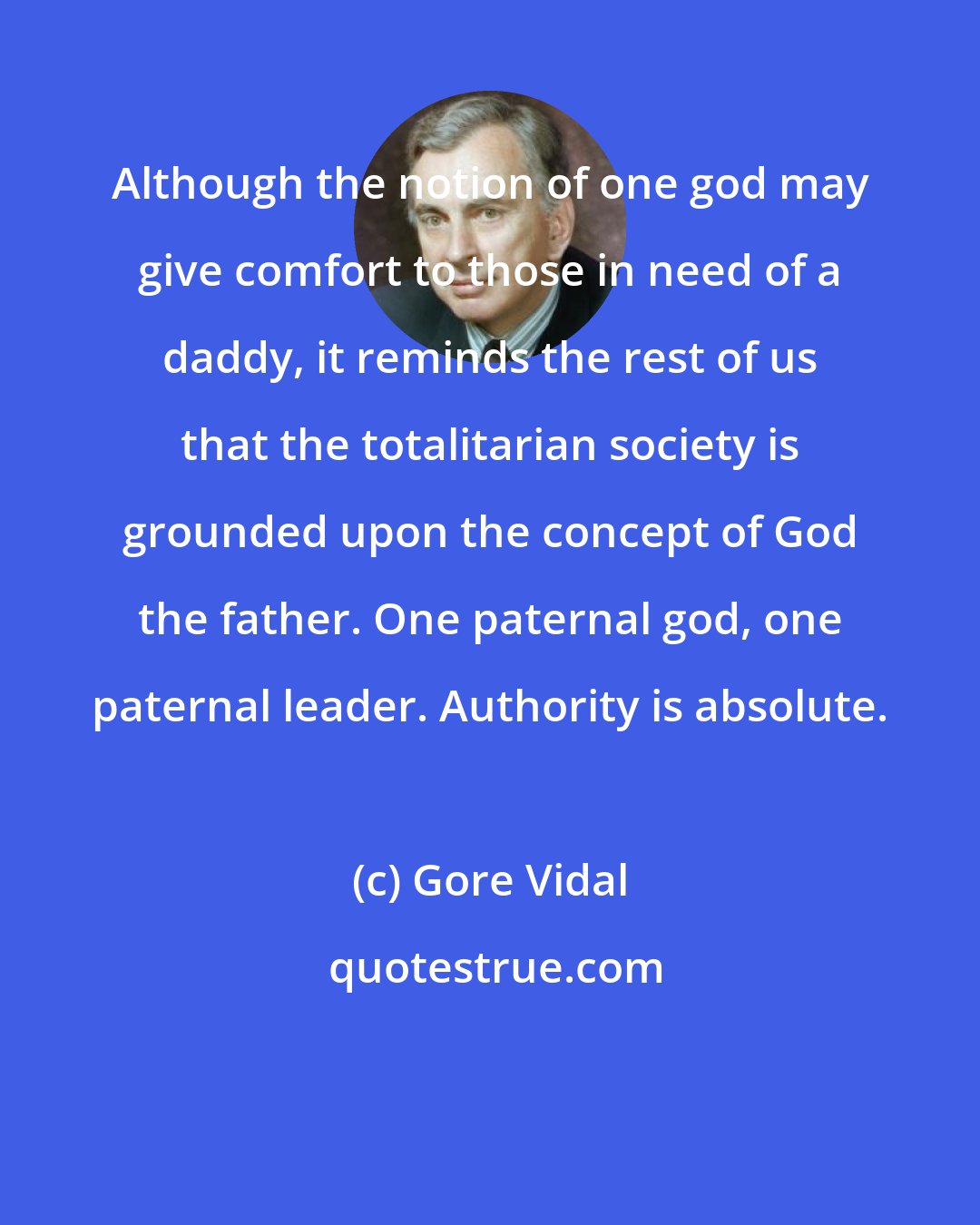 Gore Vidal: Although the notion of one god may give comfort to those in need of a daddy, it reminds the rest of us that the totalitarian society is grounded upon the concept of God the father. One paternal god, one paternal leader. Authority is absolute.